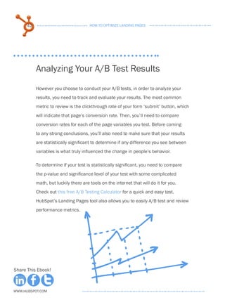 42                               HOW TO OPTIMIZE LANDING PAGES




           Analyzing Your A/B Test Results
           However you choose to conduct your A/B tests, in order to analyze your
           results, you need to track and evaluate your results. The most common
           metric to review is the clickthrough rate of your form ‘submit’ button, which
           will indicate that page’s conversion rate. Then, you’ll need to compare
           conversion rates for each of the page variables you test. Before coming
           to any strong conclusions, you’ll also need to make sure that your results
           are statistically significant to determine if any difference you see between
           variables is what truly influenced the change in people’s behavior.

           To determine if your test is statistically significant, you need to compare
           the p-value and significance level of your test with some complicated
           math, but luckily there are tools on the internet that will do it for you.
           Check out this free A/B Testing Calculator for a quick and easy test.
           HubSpot’s Landing Pages tool also allows you to easily A/B test and review
           performance metrics.




Share This Ebook!



www.Hubspot.com
 