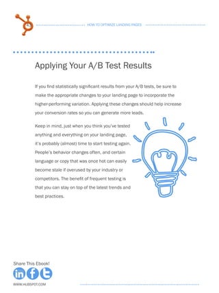 43                               HOW TO OPTIMIZE LANDING PAGES




           Applying Your A/B Test Results

           If you find statistically significant results from your A/B tests, be sure to
           make the appropriate changes to your landing page to incorporate the
           higher-performing variation. Applying these changes should help increase
           your conversion rates so you can generate more leads.

           Keep in mind, just when you think you’ve tested
           anything and everything on your landing page,
           it’s probably (almost) time to start testing again.
           People’s behavior changes often, and certain
           language or copy that was once hot can easily
           become stale if overused by your industry or
           competitors. The benefit of frequent testing is
           that you can stay on top of the latest trends and
           best practices.




Share This Ebook!



www.Hubspot.com
 