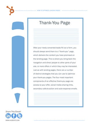 46                HOW TO OPTIMIZE LANDING PAGES




                           Thank-You Page




                    After your newly converted leads fill out a form, you
                    should always send them to a “thank-you” page,
                    which delivers the content you have promised on
                    the landing page. This is where you bring back the
                    navigation and direct people to other parts of your
                    site, or more offers in which they may be interested.
                    Just as with landing pages, there are a number
                    of distinct strategies that you can use to optimize
                    your thank-you pages. The four most important
                    components of an effective thank-you page are
                    access to your offer, social media sharing links,
                    secondary calls-to-action and auto-response emails.




Share This Ebook!



www.Hubspot.com
 