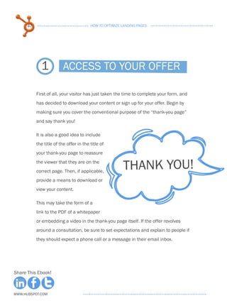 47                                 HOW TO OPTIMIZE LANDING PAGES




             1            Access to your offer

           First of all, your visitor has just taken the time to complete your form, and
           has decided to download your content or sign up for your offer. Begin by
           making sure you cover the conventional purpose of the “thank-you page”
           and say thank you!

           It is also a good idea to include
           the title of the offer in the title of
           your thank-you page to reassure
           the viewer that they are on the
           correct page. Then, if applicable,
                                                         THANK YOU!
           provide a means to download or
           view your content.

           This may take the form of a
           link to the PDF of a whitepaper
           or embedding a video in the thank-you page itself. If the offer revolves
           around a consultation, be sure to set expectations and explain to people if
           they should expect a phone call or a message in their email inbox.




Share This Ebook!



www.Hubspot.com
 