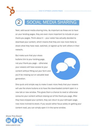 48                             HOW TO OPTIMIZE LANDING PAGES




             2           Social media sharing
           Next, add social media sharing links. As important as these are to have
           on your landing pages, they are even more important to include on your
           thank-you pages. Think about it – your visitor has actually decided to
           download your content, which means that they are now more likely to
           share what they have read, watched, or signed up for with others in their
           network.

           But make sure that your share




                                                         ^
           buttons link to your landing page,
           not your thank-you page – otherwise
           your viewers will have access to your
           content without filling out your form and
           you’ll be missing out on valuable lead
           generation.

           One quick and simple way to make it even more likely that your viewers
           will use the share buttons is to have the downloaded content open in a
           new tab or new window. This gives them a chance to read or otherwise
           consume your content without closing out of the thank-you page. After
           they have enjoyed your content, they can return to your still-open page,
           now more inclined to share. If you would rather focus solely on getting your
           content read, you can simply open it in the same window.



Share This Ebook!



www.Hubspot.com
 