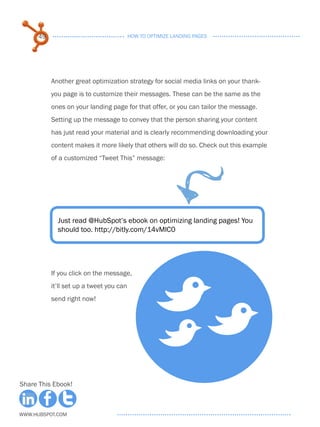 49                                  HOW TO OPTIMIZE LANDING PAGES




           Another great optimization strategy for social media links on your thank-
           you page is to customize their messages. These can be the same as the
           ones on your landing page for that offer, or you can tailor the message.
           Setting up the message to convey that the person sharing your content
           has just read your material and is clearly recommending downloading your
           content makes it more likely that others will do so. Check out this example
           of a customized “Tweet This” message:




             Just read @HubSpot’s ebook on optimizing landing pages! You
             should too. http://bitly.com/14vMlC0




           If you click on the message,
           it’ll set up a tweet you can
           send right now!

                                                     BB
                                                     B
Share This Ebook!



www.Hubspot.com
 