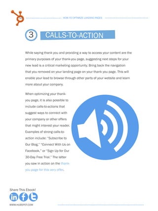 50                               HOW TO OPTIMIZE LANDING PAGES




             3           Calls-to-action

           While saying thank you and providing a way to access your content are the
           primary purposes of your thank-you page, suggesting next steps for your
           new lead is a critical marketing opportunity. Bring back the navigation
           that you removed on your landing page on your thank you page. This will
           enable your lead to browse through other parts of your website and learn
           more about your company.

           When optimizing your thank-
           you page, it is also possible to
           include calls-to-actions that




                                                   >
           suggest ways to connect with
           your company or other offers
           that might interest your reader.
           Examples of strong calls-to-
           action include: “Subscribe to
           Our Blog,” “Connect With Us on
           Facebook,” or “Sign Up for Our
           30-Day Free Trial.” The latter
           you saw in action on the thank-
           you page for this very offer.




Share This Ebook!



www.Hubspot.com
 