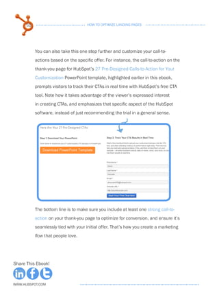 51                              HOW TO OPTIMIZE LANDING PAGES




           You can also take this one step further and customize your call-to-
           actions based on the specific offer. For instance, the call-to-action on the
           thank-you page for HubSpot’s 27 Pre-Designed Calls-to-Action for Your
           Customization PowerPoint template, highlighted earlier in this ebook,
           prompts visitors to track their CTAs in real time with HubSpot’s free CTA
           tool. Note how it takes advantage of the viewer’s expressed interest
           in creating CTAs, and emphasizes that specific aspect of the HubSpot
           software, instead of just recommending the trial in a general sense.




           The bottom line is to make sure you include at least one strong call-to-
           action on your thank-you page to optimize for conversion, and ensure it’s
           seamlessly tied with your initial offer. That’s how you create a marketing
           flow that people love.




Share This Ebook!



www.Hubspot.com
 