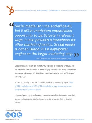53                              HOW TO OPTIMIZE LANDING PAGES




    “      Social media isn’t the end-all-be-all,
           but it offers marketers unparalleled
           opportunity to participate in relevant
           ways. It also provides a launchpad for
           other marketing tactics. Social media
           is not an island. It’s a high-power


                                                                                     ”
           engine on the larger marketing ship.
                                      -Matt Dickman, technomarketer.typepad.com



           Social media isn’t just for liking funny pictures or tweeting what you ate
           for breakfast. Social media is an emerging channel that many businesses
           are taking advantage of. It is also a great way to drive new traffic to your
           landing pages.

           In fact, according to our 2011 State of Inbound Marketing report, 41%
           of B2B marketers and 67% of B2C marketers have generated a new
           customer from Facebook alone.

           Here are two options for how you can make your landing pages sharable
           across various social media platforms to generate similar, or greater,
           results.



Share This Ebook!



www.Hubspot.com
 