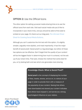55                               HOW TO OPTIMIZE LANDING PAGES




           OPTION 2: Use the Official Icons

           The other option for setting up social media sharing links is to use the
           official icons from each site. Visit each social media site you’d like to
           incorporate in your share links, and you should be able to find code to
           embed on your page. Or check out our blog post, The Ultimate Cheat
           Sheet for Creating Social Media Buttons.

           Although you can’t customize the link text with this option, it’s slightly
           simpler, arguably more stylistic, and most importantly, it has the major
           benefit of social proof. Social proof is a big advantage, but either of these
           two options can be effective. Don’t forget that the quality of your content
           will be the biggest factor in determining how much it is shared, not the set-
           up of your share links. That said, choose the method that works best for
           you, or try testing both and see which one generates more sharing.



                                Knowledge Check: What is Social Proof?

                                Social proof is the concept of displaying the number
                                of likes, tweets, shares, and so on, to visitors of your
                                page in order to provide them with a measure of
                                the popularity of your content. Seeing that others
                                have downloaded and shared your content indicates
                                that others have enjoyed it, and serves as a strong
                                psychological influence on your visitors.

Share This Ebook!



www.Hubspot.com
 