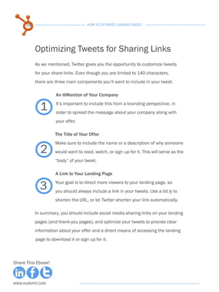 56                              HOW TO OPTIMIZE LANDING PAGES




           Optimizing Tweets for Sharing Links
           As we mentioned, Twitter gives you the opportunity to customize tweets
           for your share links. Even though you are limited to 140 characters,
           there are three main components you’ll want to include in your tweet.

                     . n @Mention of Your Company
                     A

             1       It’s important to include this from a branding perspective, in
                     order to spread the message about your company along with
                     your offer.

                     The Title of Your Offer
                     Make sure to include the name or a description of why someone
             2       would want to read, watch, or sign up for it. This will serve as the
                     “body” of your tweet.

                     A Link to Your Landing Page


             3       Your goal is to direct more viewers to your landing page, so
                     you should always include a link in your tweets. Use a bit.ly to
                     shorten the URL, or let Twitter shorten your link automatically.

           In summary, you should include social media sharing links on your landing
           pages (and thank-you pages), and optimize your tweets to provide clear
           information about your offer and a direct means of accessing the landing
           page to download it or sign up for it.



Share This Ebook!



www.Hubspot.com
 