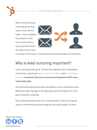 59                              HOW TO OPTIMIZE LANDING PAGES




           When it comes to lead
           nurturing, generating
           leads is only half the
           battle - once a prospect
           has become a lead,
           it’s your job to find a
           way to pull them down
           the sales funnel. Lead
           nurturing is the linchpin in the process of converting leads into customers.



           Why is lead nurturing important?
           Lead nurturing emails get 4 -10 times the response rate of standalone
           email blasts, according to a Silverpop/Demandgen report. According to
           Forrester, companies that excel at lead nurturing generate 50% more
           sales-ready leads.

           This data demonstrates the power of targeting. As we mentioned earlier,
           getting the right message to the right group and at the right time is the
           goal of all great marketing.

           But purchase decisions take time. To get started in lead nurturing, you
           need to understand timing and targeting. Let’s dive deeper into each.




Share This Ebook!



www.Hubspot.com
 