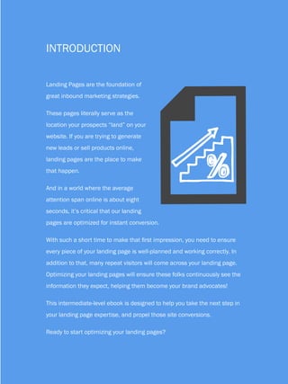 6                               HOW TO OPTIMIZE LANDING PAGES


          Introduction


          Landing Pages are the foundation of




                                                     F
          great inbound marketing strategies.

          These pages literally serve as the
          location your prospects “land” on your
          website. If you are trying to generate
          new leads or sell products online,
          landing pages are the place to make
          that happen.

          And in a world where the average
          attention span online is about eight
          seconds, it’s critical that our landing
          pages are optimized for instant conversion.

          With such a short time to make that first impression, you need to ensure
          every piece of your landing page is well-planned and working correctly. In
          addition to that, many repeat visitors will come across your landing page.
          Optimizing your landing pages will ensure these folks continuously see the
          information they expect, helping them become your brand advocates!

          This intermediate-level ebook is designed to help you take the next step in
          your landing page expertise, and propel those site conversions.

          Ready to start optimizing your landing pages?

Share This Ebook!



www.Hubspot.com
 