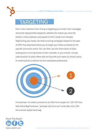 61                              HOW TO OPTIMIZE LANDING PAGES




               targeting
           Even more important than timing is targeting your emails. Your messages
           should be appropriately designed, address the reason you have the
           person’s email address, and appeal to their needs and interests.
           Segmenting your leads into lead nurturing campaigns based on the type
           of offer they download allows you to target your follow-up based on the
           specific conversion event. You can then use this information to tailor
           subsequent nurturing emails to their interests. In your emails, include
           calls-to-action to other offers that will educate your leads on similar topics,
           or anything that is relevant to their expressed preferences.




                                                                          1

                                                                          2
           For example, if a visitor converts on an offer for a coupon on “25% Off Your
           Next Hand Bag Purchase,” perhaps next time we’ll invite offer than 10%
           off a similar styled hand bag.



Share This Ebook!



www.Hubspot.com
 