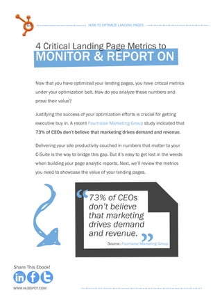 64                              HOW TO OPTIMIZE LANDING PAGES




           4 Critical Landing Page Metrics to
           Monitor & report on
           Now that you have optimized your landing pages, you have critical metrics
           under your optimization belt. How do you analyze these numbers and
           prove their value?

           Justifying the success of your optimization efforts is crucial for getting
           executive buy in. A recent Fournaise Marketing Group study indicated that
           73% of CEOs don’t believe that marketing drives demand and revenue.

           Delivering your site productivity couched in numbers that matter to your
           C-Suite is the way to bridge this gap. But it’s easy to get lost in the weeds
           when building your page analytic reports. Next, we’ll review the metrics
           you need to showcase the value of your landing pages.
                           F
                                “      73% of CEOs
                                       don’t believe
                                       that marketing
                                       drives demand


                                                                  ”
                                       and revenue.
                                                Source: Fournaise Marketing Group




Share This Ebook!



www.Hubspot.com
 
