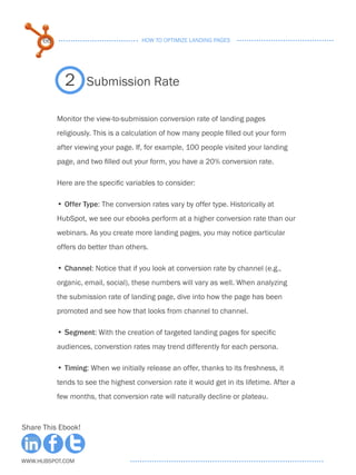 66                              HOW TO OPTIMIZE LANDING PAGES




             2      Submission Rate

           Monitor the view-to-submission conversion rate of landing pages
           religiously. This is a calculation of how many people filled out your form
           after viewing your page. If, for example, 100 people visited your landing
           page, and two filled out your form, you have a 20% conversion rate.

           Here are the specific variables to consider:

           • . ffer Type: The conversion rates vary by offer type. Historically at
             O
           HubSpot, we see our ebooks perform at a higher conversion rate than our
           webinars. As you create more landing pages, you may notice particular
           offers do better than others.

           • . hannel: Notice that if you look at conversion rate by channel (e.g.,
             C
           organic, email, social), these numbers will vary as well. When analyzing
           the submission rate of landing page, dive into how the page has been
           promoted and see how that looks from channel to channel.

           • . egment: With the creation of targeted landing pages for specific
             S
           audiences, converstion rates may trend differently for each persona.

           • . iming: When we initially release an offer, thanks to its freshness, it
             T
           tends to see the highest conversion rate it would get in its lifetime. After a
           few months, that conversion rate will naturally decline or plateau.



Share This Ebook!



www.Hubspot.com
 