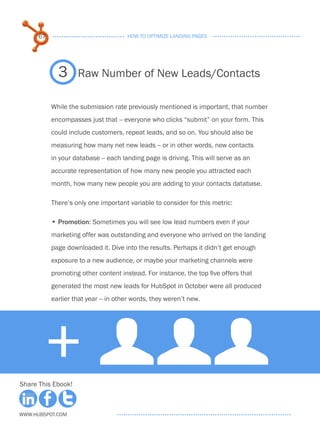 67                              HOW TO OPTIMIZE LANDING PAGES




             3      Raw Number of New Leads/Contacts

           While the submission rate previously mentioned is important, that number
           encompasses just that -- everyone who clicks “submit” on your form. This
           could include customers, repeat leads, and so on. You should also be
           measuring how many net new leads -- or in other words, new contacts
           in your database -- each landing page is driving. This will serve as an
           accurate representation of how many new people you attracted each
           month, how many new people you are adding to your contacts database.

           There’s only one important variable to consider for this metric:

           • . romotion: Sometimes you will see low lead numbers even if your
             P
           marketing offer was outstanding and everyone who arrived on the landing
           page downloaded it. Dive into the results. Perhaps it didn’t get enough
           exposure to a new audience, or maybe your marketing channels were
           promoting other content instead. For instance, the top five offers that
           generated the most new leads for HubSpot in October were all produced
           earlier that year -- in other words, they weren’t new.




        + UUU
Share This Ebook!



www.Hubspot.com
 