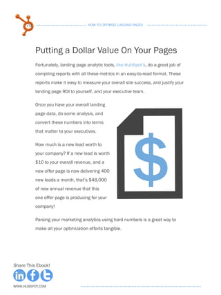 70                              HOW TO OPTIMIZE LANDING PAGES




           Putting a Dollar Value On Your Pages
           Fortunately, landing page analytic tools, like HubSpot’s, do a great job of
           compiling reports with all these metrics in an easy-to-read format. These
           reports make it easy to measure your overall site success, and justify your
           landing page ROI to yourself, and your executive team.

           Once you have your overall landing




                                                  F
           page data, do some analysis, and




                                                             $
           convert these numbers into terms
           that matter to your executives.

           How much is a new lead worth to
           your company? If a new lead is worth
           $10 to your overall revenue, and a
           new offer page is now delivering 400
           new leads a month, that’s $48,000
           of new annual revenue that this
           one offer page is producing for your
           company!

           Parsing your marketing analytics using hard numbers is a great way to
           make all your optimization efforts tangible.




Share This Ebook!



www.Hubspot.com
 