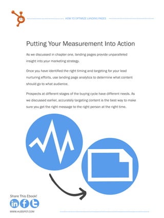 71                              HOW TO OPTIMIZE LANDING PAGES




           Putting Your Measurement Into Action
           As we discussed in chapter one, landing pages provide unparalleled
           insight into your marketing strategy.

           Once you have identified the right timing and targeting for your lead
           nurturing efforts, use landing page analytics to determine what content
           should go to what audience.

           Prospects at different stages of the buying cycle have different needs. As
           we discussed earlier, accurately targeting content is the best way to make
           sure you get the right message to the right person at the right time.




            Y
                                                   F
Share This Ebook!



www.Hubspot.com
 