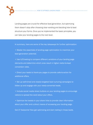73                                HOW TO OPTIMIZE LANDING PAGES




           Landing pages are crucial for effective lead generation, but optimizing
           them doesn’t stop after choosing clear wording and deciding how to best
           structure your forms. Once you’ve implemented the basic principles, you
           can take your landing pages to the next level.



           In summary, here are some of the key takeaways for further optimization:

           • . aster the essentials of landing page optimization to maximize your
             M
           lead generation potential.

           • .Use A/B testing to compare different variations of your landing page
           elements and determine which ones result in higher visitor-to-lead
           conversion rates.

           •.Direct your leads to thank-you pages to provide calls-to-action for
           additional offers.

           • . et up well-timed and closely-targeted lead nurturing campaigns to
             S
           follow up and engage with your newly-converted leads.

           •.Include social media share buttons on your landing pages to encourage
           visitors to spread the word about your offers.

           •.Optimize the tweets in your share links to provide clear information
           about your offer and a direct means of accessing your landing page.

          Got it? Awesome! Now get optimizing and start reeling in those leads.
Share This Ebook!



www.Hubspot.com
 