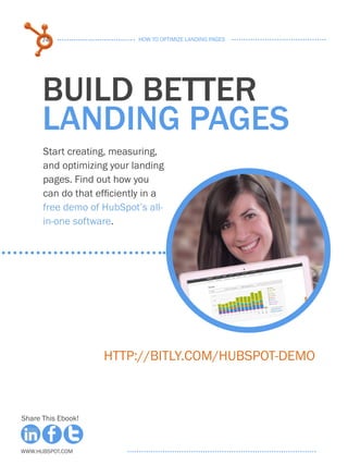 74                    HOW TO OPTIMIZE LANDING PAGES




      build better
      landing pages
      Start creating, measuring,
      and optimizing your landing
      pages. Find out how you
      can do that efficiently in a
      free demo of HubSpot’s all-
      in-one software.




                    http://bitly.com/HubSpot-Demo



Share This Ebook!



www.Hubspot.com
 