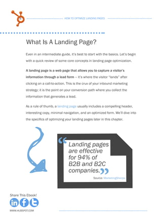8                              HOW TO OPTIMIZE LANDING PAGES




          What Is A Landing Page?
          Even in an intermediate guide, it’s best to start with the basics. Let’s begin
          with a quick review of some core concepts in landing page optimization.

          A landing page is a web page that allows you to capture a visitor’s
          information through a lead form – it’s where the visitor “lands” after
          clicking on a call-to-action. This is the crux of your inbound marketing
          strategy; it is the point on your conversion path where you collect the
          information that generates a lead.

          As a rule of thumb, a landing page usually includes a compelling header,
          interesting copy, minimal navigation, and an optimized form. We’ll dive into
          the specifics of optimizing your landing pages later in this chapter.
                            F
                                “       Landing pages
                                        are effective
                                        for 94% of
                                        B2B and B2C

                                                              ”
                                        companies.
                                                         Source: MarketingSherpa




Share This Ebook!



www.Hubspot.com
 
