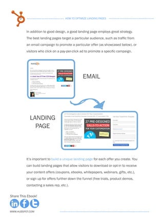 9                              HOW TO OPTIMIZE LANDING PAGES



          In addition to good design, a good landing page employs great strategy.
          The best landing pages target a particular audience, such as traffic from
          an email campaign to promote a particular offer (as showcased below), or
          visitors who click on a pay-per-click ad to promote a specific campaign.




                                                 EMAIL




            LANDING
              PAGE



          It’s important to build a unique landing page for each offer you create. You
          can build landing pages that allow visitors to download or opt-in to receive
          your content offers (coupons, ebooks, whitepapers, webinars, gifts, etc.),
          or sign up for offers further down the funnel (free trials, product demos,
          contacting a sales rep, etc.).


Share This Ebook!



www.Hubspot.com
 