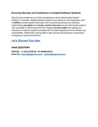 Ensuring Security and Compliance in Hospital Software Systems
Security and compliance are critical considerations when implementing medical
software in hospitals. Hospital software systems must adhere to strict regulations such
as HIPAA to protect patient information from unauthorized access and breaches.
Implementing encryption and access control measures ensures that sensitive data is
only accessible to authorized personnel. Regular security audits and updates are
necessary to keep the systems compliant with the latest regulations and to address any
vulnerabilities. Additionally, training staff on data security best practices is essential to
maintaining a secure environment.
Let’s Discuss Your Idea
HAVE QUESTION?
Call Us: +1 (347) 9739732, +91-90399-28143
Email Us: inquiry@digiprima.com, ashesh@digiprima.com
 