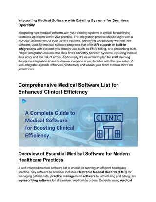 Integrating Medical Software with Existing Systems for Seamless
Operation
Integrating new medical software with your existing systems is critical for achieving
seamless operation within your practice. The integration process should begin with a
thorough assessment of your current systems, identifying compatibility with the new
software. Look for medical software programs that offer API support or built-in
integrations with systems you already use, such as EMR, billing, or e-prescribing tools.
Proper integration ensures that data flows smoothly between systems, reducing manual
data entry and the risk of errors. Additionally, it’s essential to plan for staff training
during the integration phase to ensure everyone is comfortable with the new setup. A
well-integrated system enhances productivity and allows your team to focus more on
patient care.
Comprehensive Medical Software List for
Enhanced Clinical Efficiency
Overview of Essential Medical Software for Modern
Healthcare Practices
A well-rounded medical software list is crucial for running an efficient healthcare
practice. Key software to consider includes Electronic Medical Records (EMR) for
managing patient data, practice management software for scheduling and billing, and
e-prescribing software for streamlined medication orders. Consider using medical
 