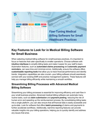 Key Features to Look for in Medical Billing Software
for Small Business
When selecting medical billing software for small business practices, it’s important to
focus on features that cater specifically to smaller operations. Choose software with
intuitive interfaces to simplify billing tasks and make it easier for your staff to learn.
Automation features, such as automated claims processing and automatic payment
reminders, can save time and minimize errors. Additionally, ensure the software offers
customizable reporting tools that allow you to track financial performance and identify
trends. Integration capabilities are also crucial—your billing software should seamlessly
connect with your existing EMR and practice management systems. These features will
help you manage billing efficiently while maintaining a smooth workflow.
Streamlining Billing Processes with Advanced Medical
Billing Software
Streamlining your billing processes is essential for improving efficiency and cash flow in
your small business practice. Advanced medical billing software can automate many
routine tasks, such as claim submission and payment posting, reducing the risk of
human error and speeding up the reimbursement process. By consolidating billing tasks
into a single platform, you can also ensure that all financial data is easily accessible and
up-to-date. Look for software that offers batch processing of claims and payments to
further accelerate workflows. Additionally, real-time reporting features can provide
valuable insights into your billing operations, helping you to quickly identify and address
any issues that arise.
 
