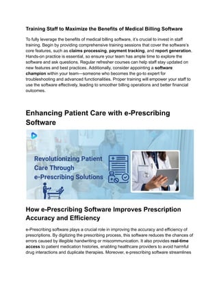 Training Staff to Maximize the Benefits of Medical Billing Software
To fully leverage the benefits of medical billing software, it’s crucial to invest in staff
training. Begin by providing comprehensive training sessions that cover the software’s
core features, such as claims processing, payment tracking, and report generation.
Hands-on practice is essential, so ensure your team has ample time to explore the
software and ask questions. Regular refresher courses can help staff stay updated on
new features and best practices. Additionally, consider appointing a software
champion within your team—someone who becomes the go-to expert for
troubleshooting and advanced functionalities. Proper training will empower your staff to
use the software effectively, leading to smoother billing operations and better financial
outcomes.
Enhancing Patient Care with e-Prescribing
Software
How e-Prescribing Software Improves Prescription
Accuracy and Efficiency
e-Prescribing software plays a crucial role in improving the accuracy and efficiency of
prescriptions. By digitizing the prescribing process, this software reduces the chances of
errors caused by illegible handwriting or miscommunication. It also provides real-time
access to patient medication histories, enabling healthcare providers to avoid harmful
drug interactions and duplicate therapies. Moreover, e-prescribing software streamlines
 