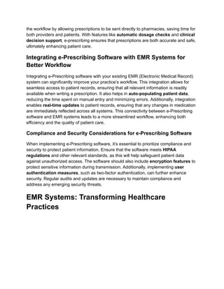 the workflow by allowing prescriptions to be sent directly to pharmacies, saving time for
both providers and patients. With features like automatic dosage checks and clinical
decision support, e-prescribing ensures that prescriptions are both accurate and safe,
ultimately enhancing patient care.
Integrating e-Prescribing Software with EMR Systems for
Better Workflow
Integrating e-Prescribing software with your existing EMR (Electronic Medical Record)
system can significantly improve your practice’s workflow. This integration allows for
seamless access to patient records, ensuring that all relevant information is readily
available when writing a prescription. It also helps in auto-populating patient data,
reducing the time spent on manual entry and minimizing errors. Additionally, integration
enables real-time updates to patient records, ensuring that any changes in medication
are immediately reflected across all systems. This connectivity between e-Prescribing
software and EMR systems leads to a more streamlined workflow, enhancing both
efficiency and the quality of patient care.
Compliance and Security Considerations for e-Prescribing Software
When implementing e-Prescribing software, it’s essential to prioritize compliance and
security to protect patient information. Ensure that the software meets HIPAA
regulations and other relevant standards, as this will help safeguard patient data
against unauthorized access. The software should also include encryption features to
protect sensitive information during transmission. Additionally, implementing user
authentication measures, such as two-factor authentication, can further enhance
security. Regular audits and updates are necessary to maintain compliance and
address any emerging security threats.
EMR Systems: Transforming Healthcare
Practices
 