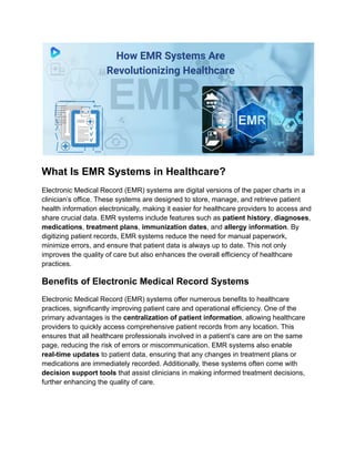What Is EMR Systems in Healthcare?
Electronic Medical Record (EMR) systems are digital versions of the paper charts in a
clinician’s office. These systems are designed to store, manage, and retrieve patient
health information electronically, making it easier for healthcare providers to access and
share crucial data. EMR systems include features such as patient history, diagnoses,
medications, treatment plans, immunization dates, and allergy information. By
digitizing patient records, EMR systems reduce the need for manual paperwork,
minimize errors, and ensure that patient data is always up to date. This not only
improves the quality of care but also enhances the overall efficiency of healthcare
practices.
Benefits of Electronic Medical Record Systems
Electronic Medical Record (EMR) systems offer numerous benefits to healthcare
practices, significantly improving patient care and operational efficiency. One of the
primary advantages is the centralization of patient information, allowing healthcare
providers to quickly access comprehensive patient records from any location. This
ensures that all healthcare professionals involved in a patient’s care are on the same
page, reducing the risk of errors or miscommunication. EMR systems also enable
real-time updates to patient data, ensuring that any changes in treatment plans or
medications are immediately recorded. Additionally, these systems often come with
decision support tools that assist clinicians in making informed treatment decisions,
further enhancing the quality of care.
 