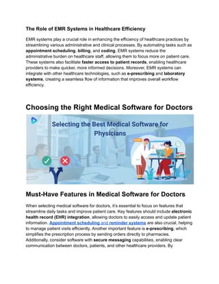 The Role of EMR Systems in Healthcare Efficiency
EMR systems play a crucial role in enhancing the efficiency of healthcare practices by
streamlining various administrative and clinical processes. By automating tasks such as
appointment scheduling, billing, and coding, EMR systems reduce the
administrative burden on healthcare staff, allowing them to focus more on patient care.
These systems also facilitate faster access to patient records, enabling healthcare
providers to make quicker, more informed decisions. Moreover, EMR systems can
integrate with other healthcare technologies, such as e-prescribing and laboratory
systems, creating a seamless flow of information that improves overall workflow
efficiency.
Choosing the Right Medical Software for Doctors
Must-Have Features in Medical Software for Doctors
When selecting medical software for doctors, it’s essential to focus on features that
streamline daily tasks and improve patient care. Key features should include electronic
health record (EHR) integration, allowing doctors to easily access and update patient
information. Appointment scheduling and reminder systems are also crucial, helping
to manage patient visits efficiently. Another important feature is e-prescribing, which
simplifies the prescription process by sending orders directly to pharmacies.
Additionally, consider software with secure messaging capabilities, enabling clear
communication between doctors, patients, and other healthcare providers. By
 