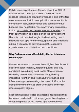 Mobile users expect speed. Reports show that 53% of
users abandon an app if it takes more than three
seconds to load, and slow performance is one of the top
reasons users uninstall an application permanently. As
competition rises, performance and scalability have
become non-negotiable. This is why many businesses
look to top mobile app development companies that
treat optimization as a core part of the development
lifecycle—not an afterthought. Understanding how to
fine-tune your app for efficiency, growth, and stability is
critical if you want to deliver a smooth, responsive
experience across all devices and conditions.
Why Performance and Scalability Matter in Modern
Mobile Apps
User expectations have never been higher. People want
apps that open instantly, respond quickly, and stay
consistent even during peak traffic. Slow screens or
stuttering animations push users away, directly
impacting retention and revenue. Performance also
influences app store rankings because platforms like
Google Play and the App Store use speed and crash
rates as quality signals.
Poor optimization creates an unstable foundation that
becomes harder to fix as the app grows. Leading teams
—including those at top mobile app development
 
