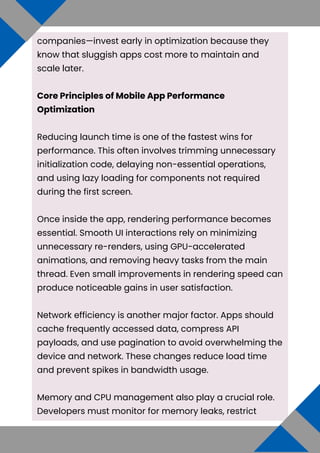 companies—invest early in optimization because they
know that sluggish apps cost more to maintain and
scale later.
Core Principles of Mobile App Performance
Optimization
Reducing launch time is one of the fastest wins for
performance. This often involves trimming unnecessary
initialization code, delaying non-essential operations,
and using lazy loading for components not required
during the first screen.
Once inside the app, rendering performance becomes
essential. Smooth UI interactions rely on minimizing
unnecessary re-renders, using GPU-accelerated
animations, and removing heavy tasks from the main
thread. Even small improvements in rendering speed can
produce noticeable gains in user satisfaction.
Network efficiency is another major factor. Apps should
cache frequently accessed data, compress API
payloads, and use pagination to avoid overwhelming the
device and network. These changes reduce load time
and prevent spikes in bandwidth usage.
Memory and CPU management also play a crucial role.
Developers must monitor for memory leaks, restrict
 