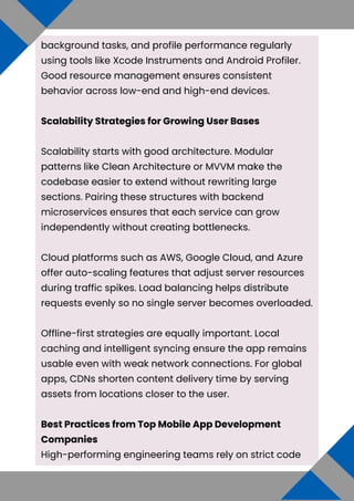 background tasks, and profile performance regularly
using tools like Xcode Instruments and Android Profiler.
Good resource management ensures consistent
behavior across low-end and high-end devices.
Scalability Strategies for Growing User Bases
Scalability starts with good architecture. Modular
patterns like Clean Architecture or MVVM make the
codebase easier to extend without rewriting large
sections. Pairing these structures with backend
microservices ensures that each service can grow
independently without creating bottlenecks.
Cloud platforms such as AWS, Google Cloud, and Azure
offer auto-scaling features that adjust server resources
during traffic spikes. Load balancing helps distribute
requests evenly so no single server becomes overloaded.
Offline-first strategies are equally important. Local
caching and intelligent syncing ensure the app remains
usable even with weak network connections. For global
apps, CDNs shorten content delivery time by serving
assets from locations closer to the user.
Best Practices from Top Mobile App Development
Companies
High-performing engineering teams rely on strict code
 