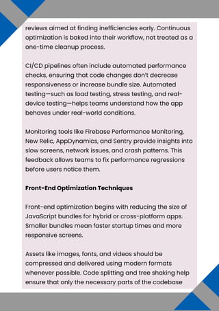 reviews aimed at finding inefficiencies early. Continuous
optimization is baked into their workflow, not treated as a
one-time cleanup process.
CI/CD pipelines often include automated performance
checks, ensuring that code changes don’t decrease
responsiveness or increase bundle size. Automated
testing—such as load testing, stress testing, and real-
device testing—helps teams understand how the app
behaves under real-world conditions.
Monitoring tools like Firebase Performance Monitoring,
New Relic, AppDynamics, and Sentry provide insights into
slow screens, network issues, and crash patterns. This
feedback allows teams to fix performance regressions
before users notice them.
Front-End Optimization Techniques
Front-end optimization begins with reducing the size of
JavaScript bundles for hybrid or cross-platform apps.
Smaller bundles mean faster startup times and more
responsive screens.
Assets like images, fonts, and videos should be
compressed and delivered using modern formats
whenever possible. Code splitting and tree shaking help
ensure that only the necessary parts of the codebase
 