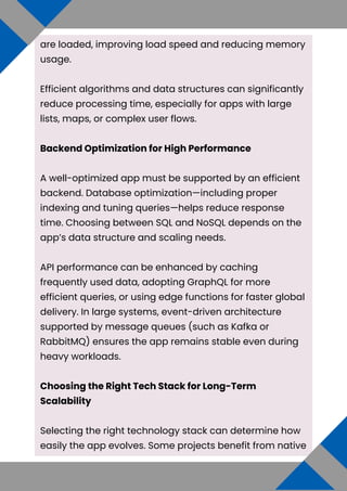 are loaded, improving load speed and reducing memory
usage.
Efficient algorithms and data structures can significantly
reduce processing time, especially for apps with large
lists, maps, or complex user flows.
Backend Optimization for High Performance
A well-optimized app must be supported by an efficient
backend. Database optimization—including proper
indexing and tuning queries—helps reduce response
time. Choosing between SQL and NoSQL depends on the
app’s data structure and scaling needs.
API performance can be enhanced by caching
frequently used data, adopting GraphQL for more
efficient queries, or using edge functions for faster global
delivery. In large systems, event-driven architecture
supported by message queues (such as Kafka or
RabbitMQ) ensures the app remains stable even during
heavy workloads.
Choosing the Right Tech Stack for Long-Term
Scalability
Selecting the right technology stack can determine how
easily the app evolves. Some projects benefit from native
 