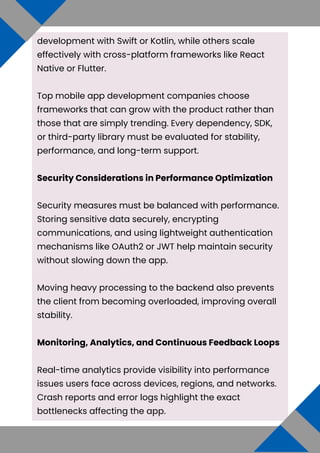 development with Swift or Kotlin, while others scale
effectively with cross-platform frameworks like React
Native or Flutter.
Top mobile app development companies choose
frameworks that can grow with the product rather than
those that are simply trending. Every dependency, SDK,
or third-party library must be evaluated for stability,
performance, and long-term support.
Security Considerations in Performance Optimization
Security measures must be balanced with performance.
Storing sensitive data securely, encrypting
communications, and using lightweight authentication
mechanisms like OAuth2 or JWT help maintain security
without slowing down the app.
Moving heavy processing to the backend also prevents
the client from becoming overloaded, improving overall
stability.
Monitoring, Analytics, and Continuous Feedback Loops
Real-time analytics provide visibility into performance
issues users face across devices, regions, and networks.
Crash reports and error logs highlight the exact
bottlenecks affecting the app.
 