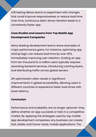 A/B testing allows teams to experiment with changes
that could improve responsiveness or reduce load time.
Over time, continuous data-driven iteration leads to a
consistently faster app.
Case Studies and Lessons from Top Mobile App
Development Companies
Many leading development teams share examples of
major performance gains. For instance, optimizing app
startup logic can reduce load time by over 40%,
immediately improving user retention. Scaling an app
from ten thousand to a million users typically requires
reworking backend services, introducing caching layers,
and distributing traffic across global servers.
API optimization often results in significant
improvements in global accessibility, allowing users in
different countries to experience faster load times with
lower latency.
Conclusion
Performance and scalability are no longer optional—they
define whether an app succeeds or fails in a competitive
market. By applying the strategies used by top mobile
app development companies, any business can create
fast, stable, and future-ready mobile applications. The
 