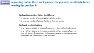 25
In queuing system there are 2 parameters you have to estimate to see
how big the problem is
We have to parameters that we should look at
• λ – average number of people appearing in the system
• μ – average number of people that the system can service
We have 2 possible situations
• λ> μ – we are not able to service all customers – they are leaving the store
• λ< μ – We are able to service customers quite well yet occasionally we can
have still queues. The customer in the queue may give up purchasing or can
be less satisfied (not return for new purchase)
 