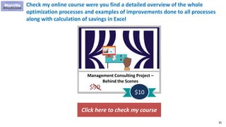 35
Management Consulting Project –
Behind the Scenes
$90
$10
Check my online course were you find a detailed overview of the whole
optimization processes and examples of improvements done to all processes
along with calculation of savings in Excel
Click here to check my course
 