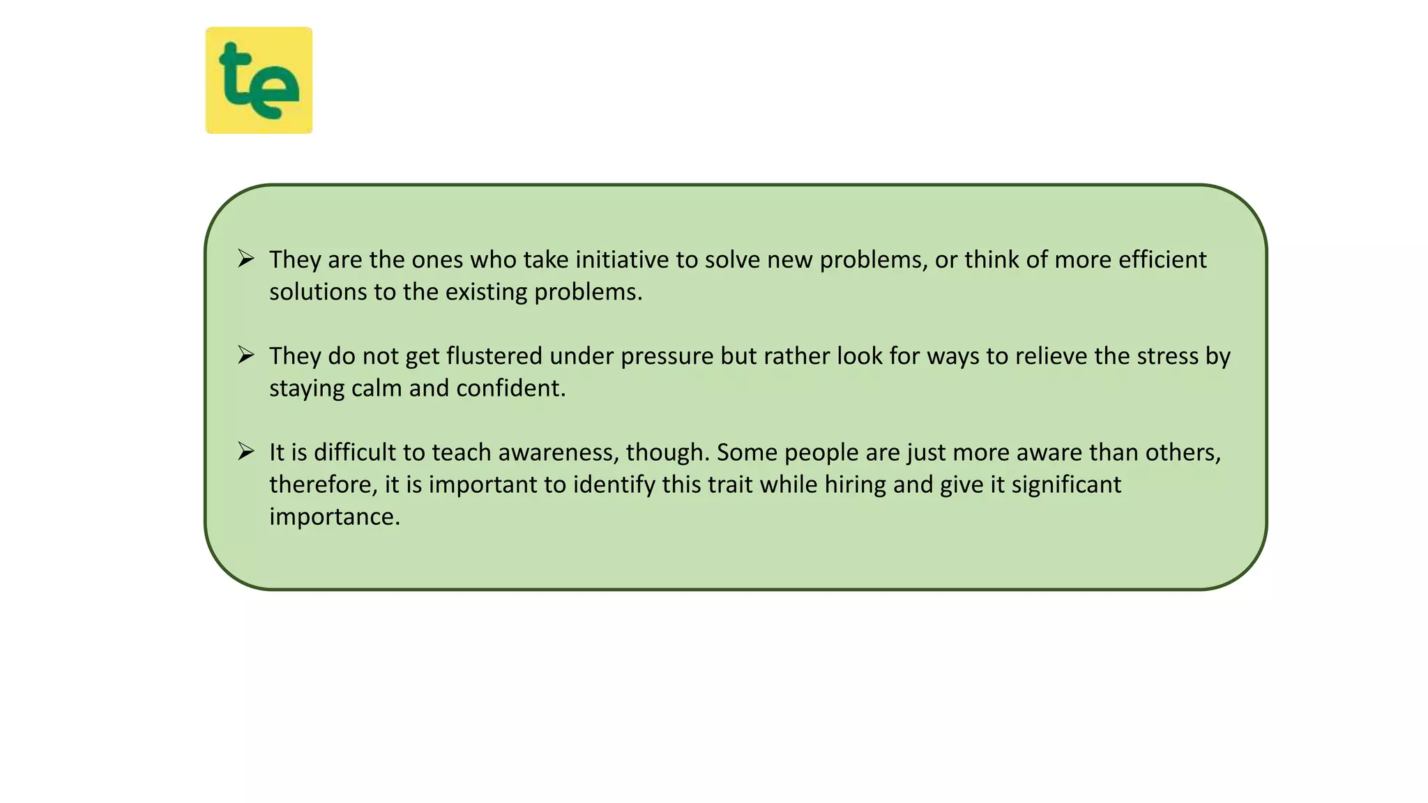  They are the ones who take initiative to solve new problems, or think of more efficient
solutions to the existing problems.
 They do not get flustered under pressure but rather look for ways to relieve the stress by
staying calm and confident.
 It is difficult to teach awareness, though. Some people are just more aware than others,
therefore, it is important to identify this trait while hiring and give it significant
importance.
 