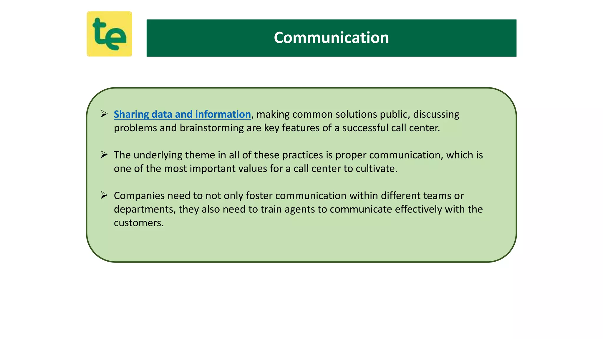  Sharing data and information, making common solutions public, discussing
problems and brainstorming are key features of a successful call center.
 The underlying theme in all of these practices is proper communication, which is
one of the most important values for a call center to cultivate.
 Companies need to not only foster communication within different teams or
departments, they also need to train agents to communicate effectively with the
customers.
Communication
 
