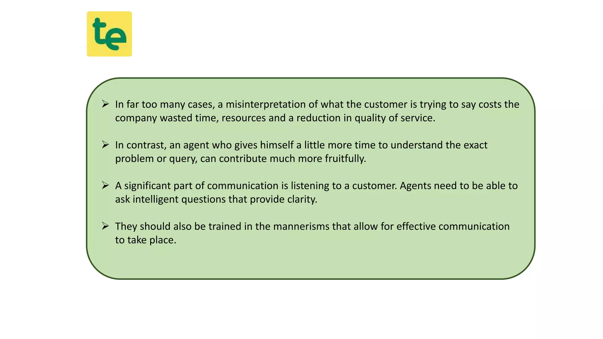  In far too many cases, a misinterpretation of what the customer is trying to say costs the
company wasted time, resources and a reduction in quality of service.
 In contrast, an agent who gives himself a little more time to understand the exact
problem or query, can contribute much more fruitfully.
 A significant part of communication is listening to a customer. Agents need to be able to
ask intelligent questions that provide clarity.
 They should also be trained in the mannerisms that allow for effective communication
to take place.
 