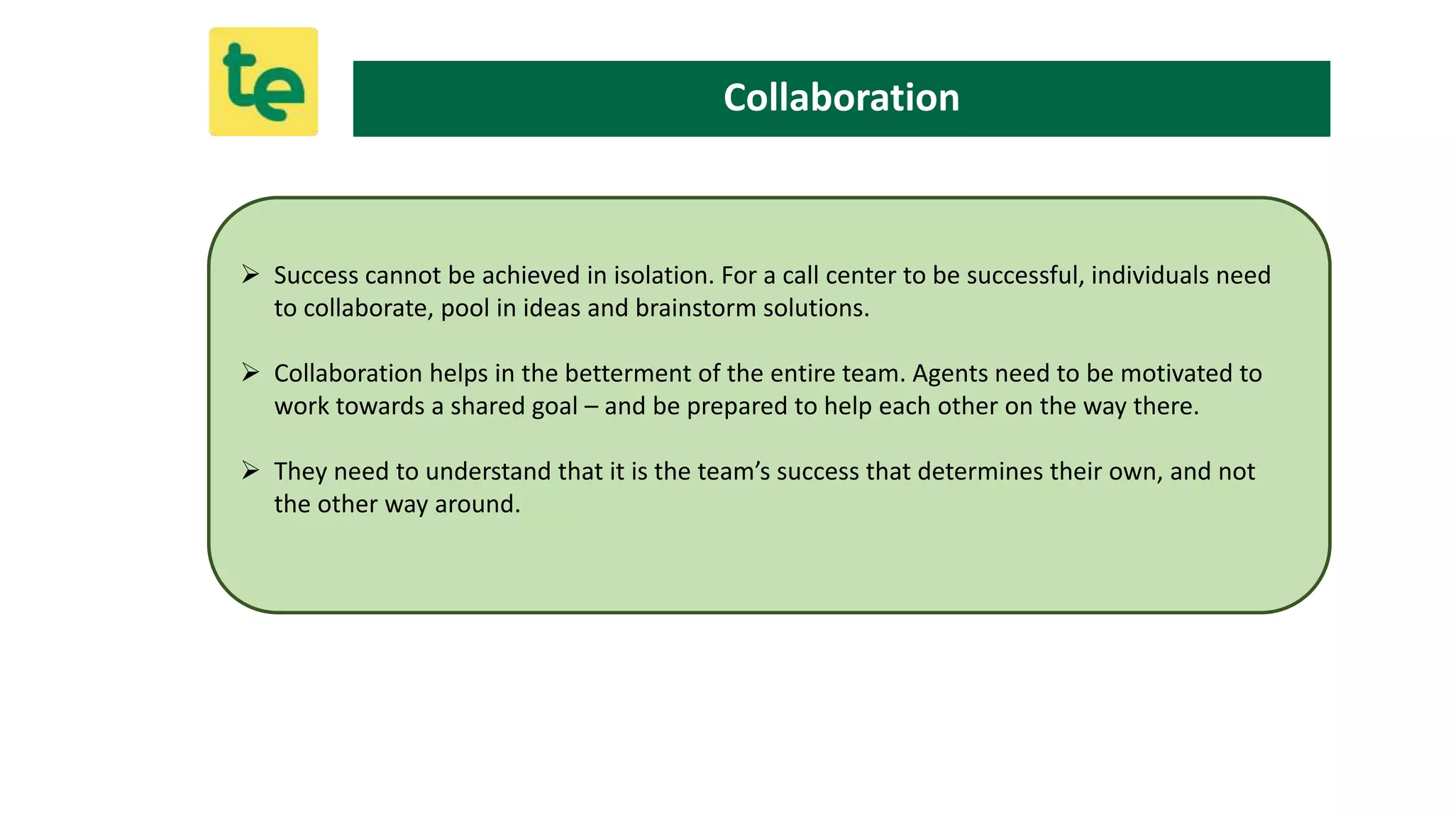  Success cannot be achieved in isolation. For a call center to be successful, individuals need
to collaborate, pool in ideas and brainstorm solutions.
 Collaboration helps in the betterment of the entire team. Agents need to be motivated to
work towards a shared goal – and be prepared to help each other on the way there.
 They need to understand that it is the team’s success that determines their own, and not
the other way around.
Collaboration
 