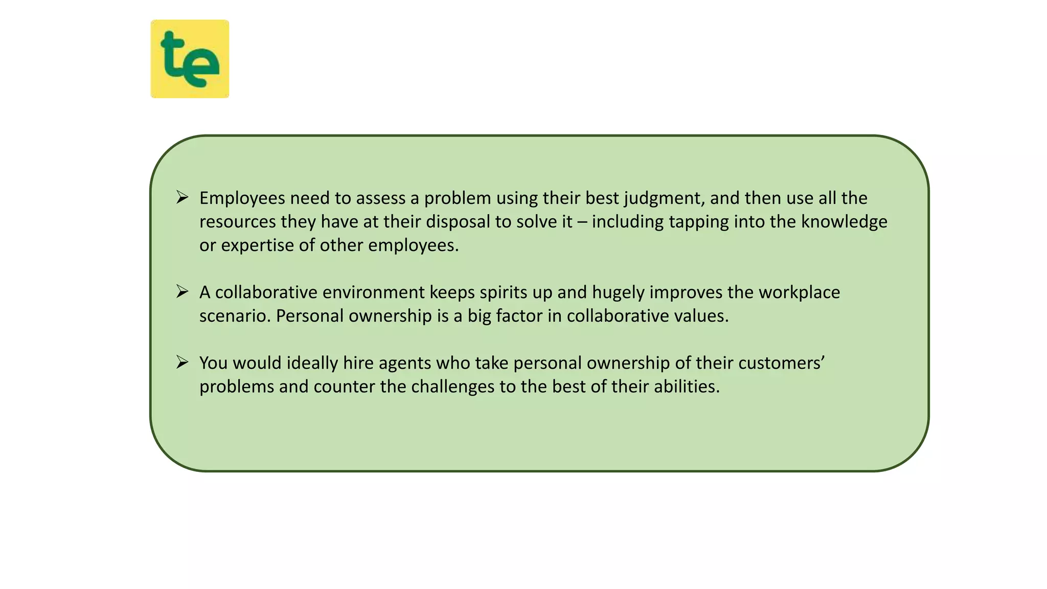  Employees need to assess a problem using their best judgment, and then use all the
resources they have at their disposal to solve it – including tapping into the knowledge
or expertise of other employees.
 A collaborative environment keeps spirits up and hugely improves the workplace
scenario. Personal ownership is a big factor in collaborative values.
 You would ideally hire agents who take personal ownership of their customers’
problems and counter the challenges to the best of their abilities.
 