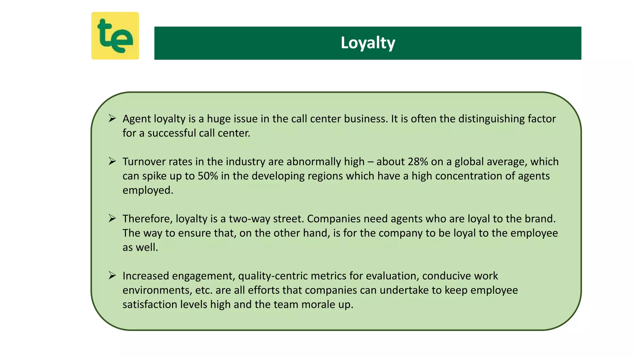  Agent loyalty is a huge issue in the call center business. It is often the distinguishing factor
for a successful call center.
 Turnover rates in the industry are abnormally high – about 28% on a global average, which
can spike up to 50% in the developing regions which have a high concentration of agents
employed.
 Therefore, loyalty is a two-way street. Companies need agents who are loyal to the brand.
The way to ensure that, on the other hand, is for the company to be loyal to the employee
as well.
 Increased engagement, quality-centric metrics for evaluation, conducive work
environments, etc. are all efforts that companies can undertake to keep employee
satisfaction levels high and the team morale up.
Loyalty
 