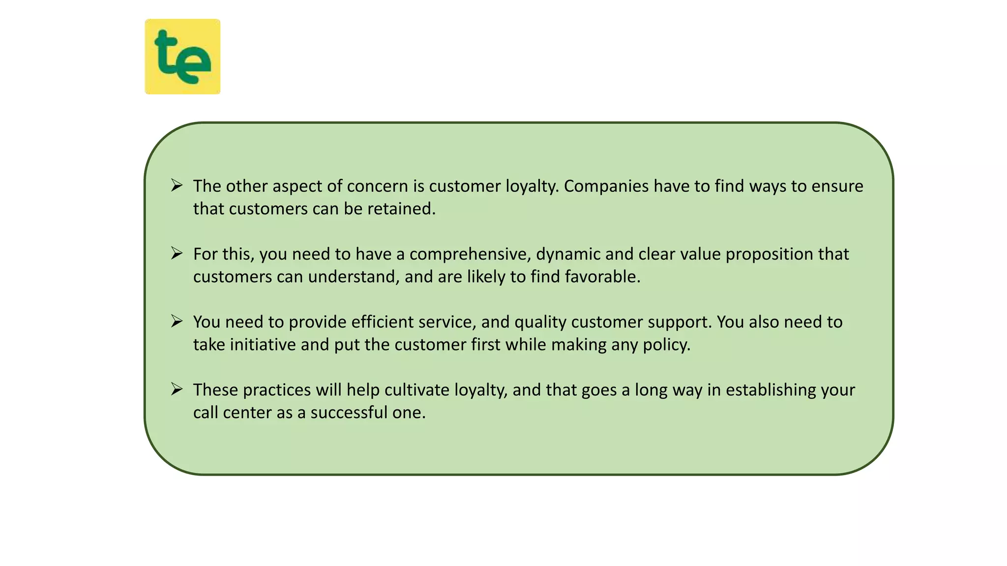  The other aspect of concern is customer loyalty. Companies have to find ways to ensure
that customers can be retained.
 For this, you need to have a comprehensive, dynamic and clear value proposition that
customers can understand, and are likely to find favorable.
 You need to provide efficient service, and quality customer support. You also need to
take initiative and put the customer first while making any policy.
 These practices will help cultivate loyalty, and that goes a long way in establishing your
call center as a successful one.
 