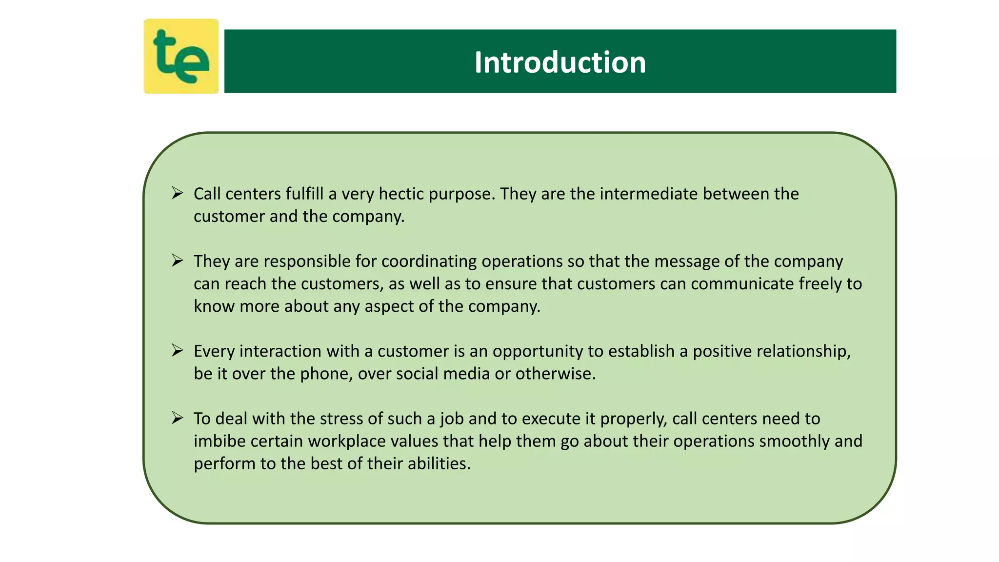 Introduction
 Call centers fulfill a very hectic purpose. They are the intermediate between the
customer and the company.
 They are responsible for coordinating operations so that the message of the company
can reach the customers, as well as to ensure that customers can communicate freely to
know more about any aspect of the company.
 Every interaction with a customer is an opportunity to establish a positive relationship,
be it over the phone, over social media or otherwise.
 To deal with the stress of such a job and to execute it properly, call centers need to
imbibe certain workplace values that help them go about their operations smoothly and
perform to the best of their abilities.
 