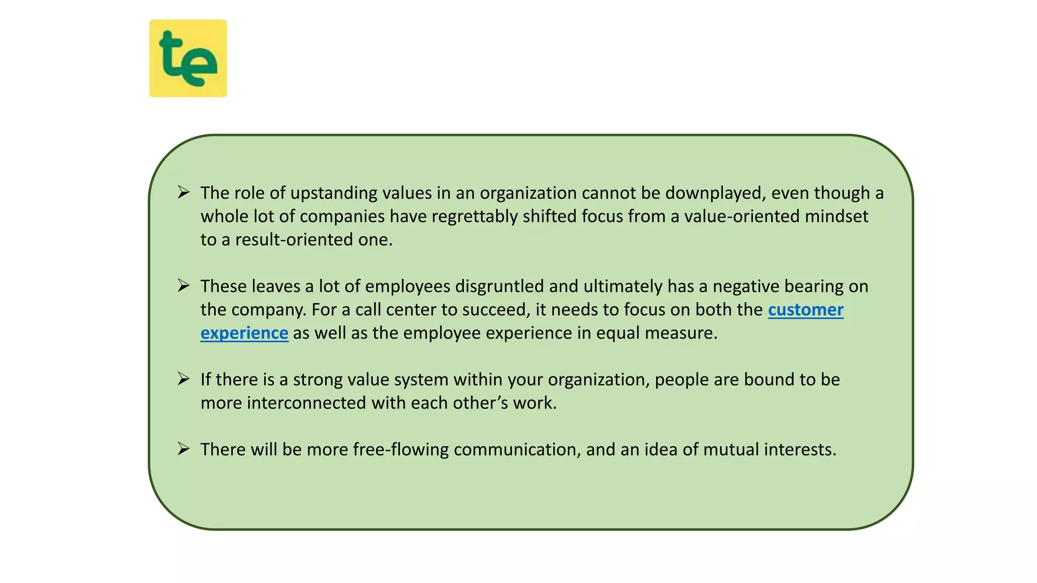  The role of upstanding values in an organization cannot be downplayed, even though a
whole lot of companies have regrettably shifted focus from a value-oriented mindset
to a result-oriented one.
 These leaves a lot of employees disgruntled and ultimately has a negative bearing on
the company. For a call center to succeed, it needs to focus on both the customer
experience as well as the employee experience in equal measure.
 If there is a strong value system within your organization, people are bound to be
more interconnected with each other’s work.
 There will be more free-flowing communication, and an idea of mutual interests.
 