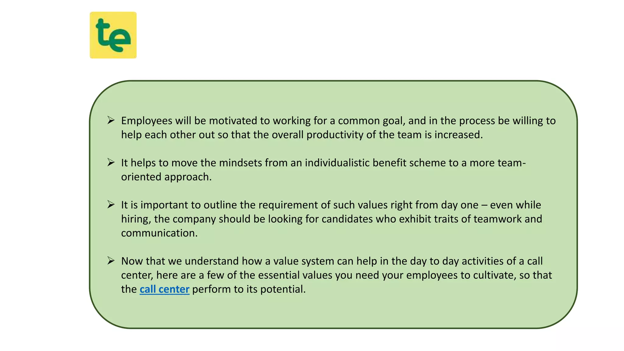  Employees will be motivated to working for a common goal, and in the process be willing to
help each other out so that the overall productivity of the team is increased.
 It helps to move the mindsets from an individualistic benefit scheme to a more team-
oriented approach.
 It is important to outline the requirement of such values right from day one – even while
hiring, the company should be looking for candidates who exhibit traits of teamwork and
communication.
 Now that we understand how a value system can help in the day to day activities of a call
center, here are a few of the essential values you need your employees to cultivate, so that
the call center perform to its potential.
 