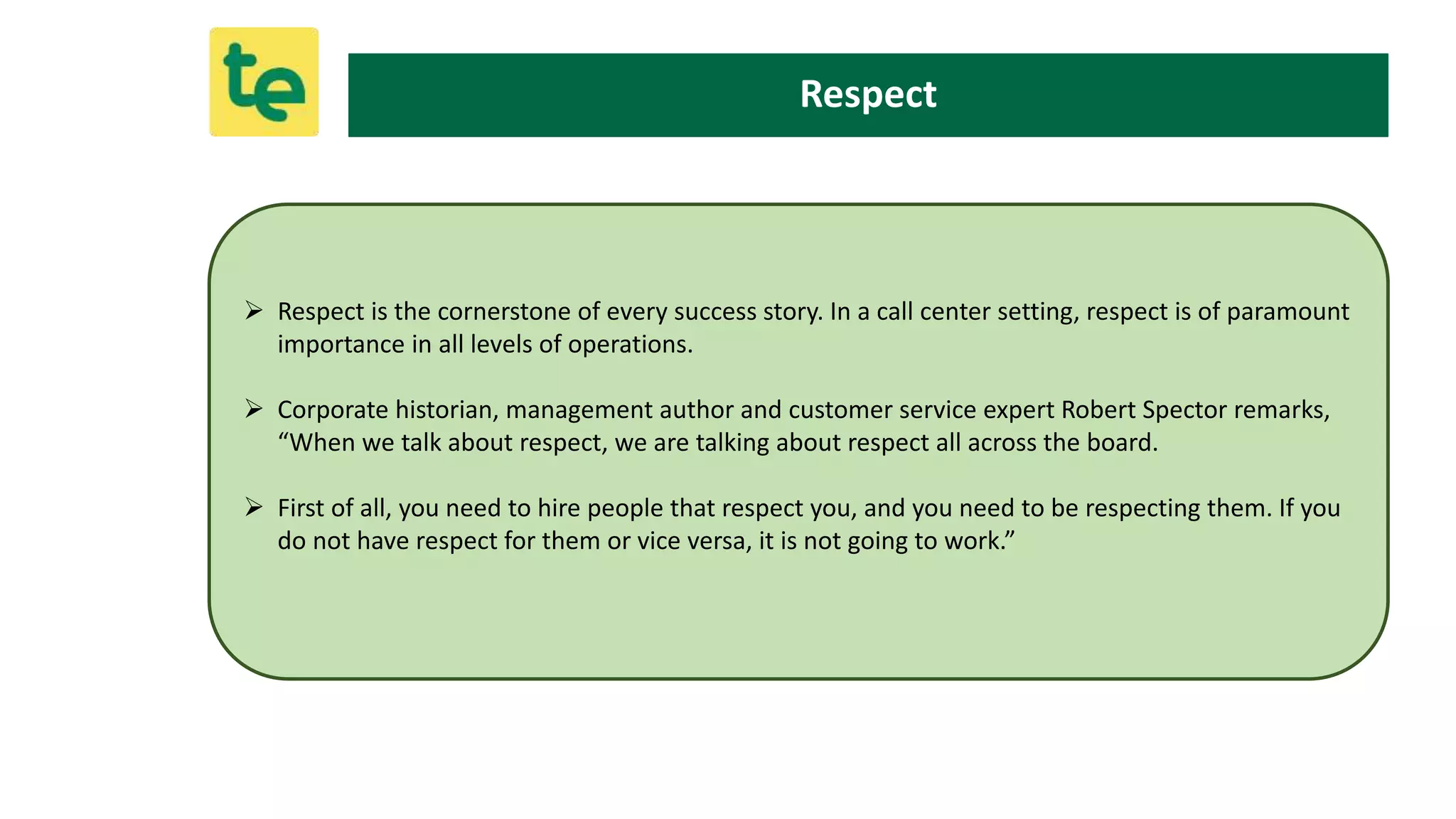  Respect is the cornerstone of every success story. In a call center setting, respect is of paramount
importance in all levels of operations.
 Corporate historian, management author and customer service expert Robert Spector remarks,
“When we talk about respect, we are talking about respect all across the board.
 First of all, you need to hire people that respect you, and you need to be respecting them. If you
do not have respect for them or vice versa, it is not going to work.”
Respect
 